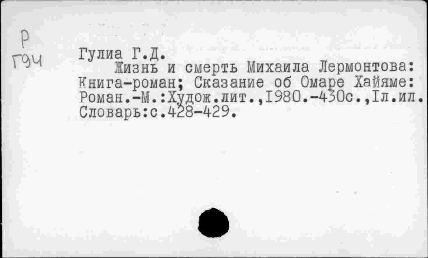 ﻿
Гулиа Г.Д.
Жизнь и смерть Михаила Лермонтова: Книга-роман; Сказание об Омаре Хайяме: Роман.-М.:Худож.лит.,1980.-430с.,1л.ил. Словарь:с.428-429.